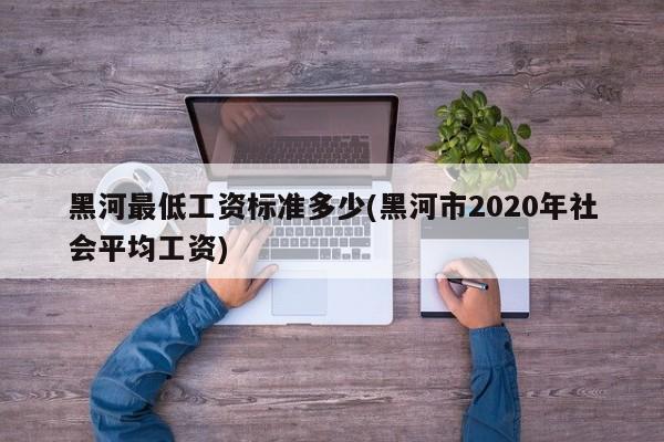 黑河最低工资标准多少(黑河市2020年社会平均工资)