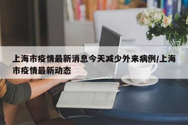 上海市疫情最新消息今天减少外来病例/上海市疫情最新动态