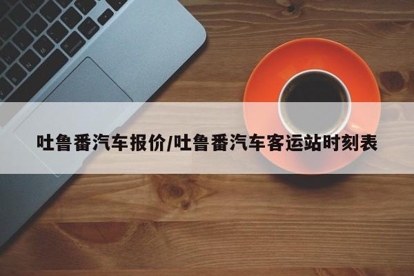 吐鲁番汽车报价/吐鲁番汽车客运站时刻表