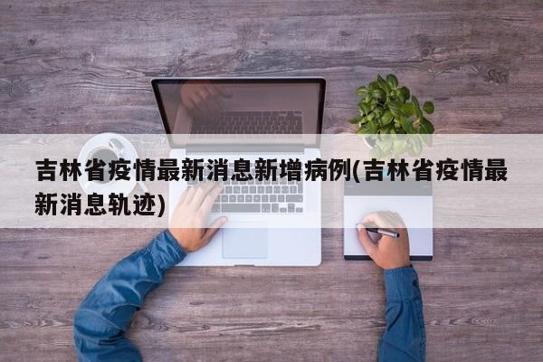 吉林省疫情最新消息新增病例(吉林省疫情最新消息轨迹)