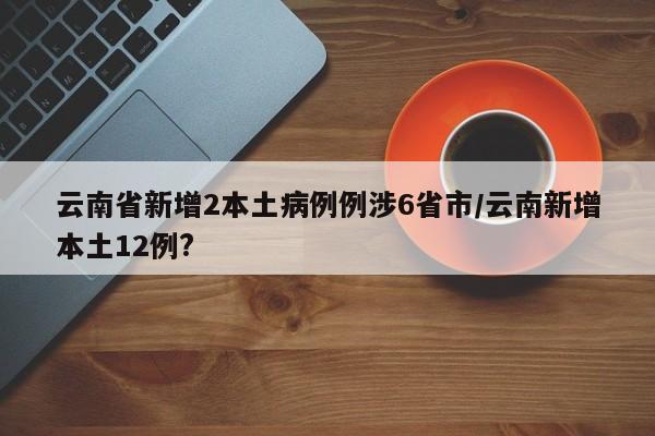 云南省新增2本土病例例涉6省市/云南新增本土12例?