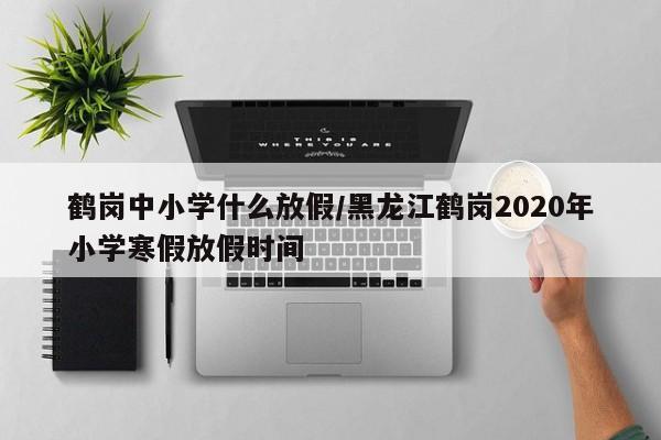 鹤岗中小学什么放假/黑龙江鹤岗2020年小学寒假放假时间