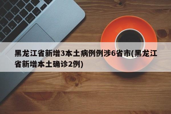 黑龙江省新增3本土病例例涉6省市(黑龙江省新增本土确诊2例)