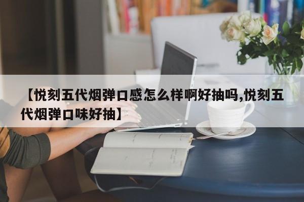 【悦刻五代烟弹口感怎么样啊好抽吗,悦刻五代烟弹口味好抽】