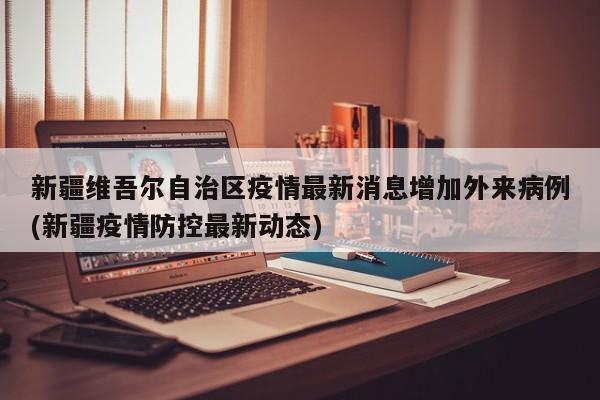 新疆维吾尔自治区疫情最新消息增加外来病例(新疆疫情防控最新动态)
