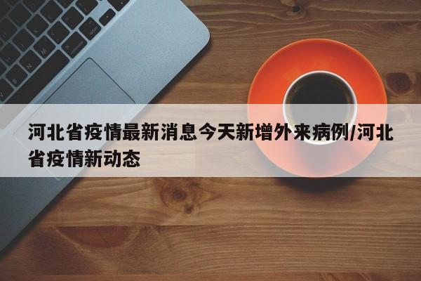河北省疫情最新消息今天新增外来病例/河北省疫情新动态
