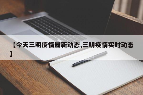 【今天三明疫情最新动态,三明疫情实时动态】