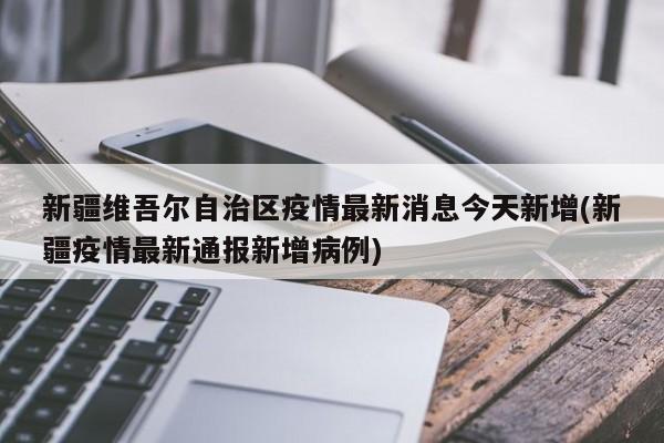 新疆维吾尔自治区疫情最新消息今天新增(新疆疫情最新通报新增病例)