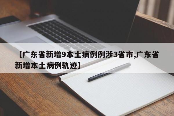 【广东省新增9本土病例例涉3省市,广东省新增本土病例轨迹】