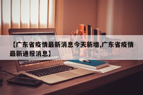 【广东省疫情最新消息今天新增,广东省疫情最新通报消息】