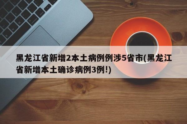 黑龙江省新增2本土病例例涉5省市(黑龙江省新增本土确诊病例3例!)