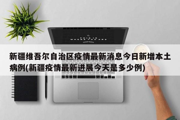 新疆维吾尔自治区疫情最新消息今日新增本土病例(新疆疫情最新进展今天是多少例)
