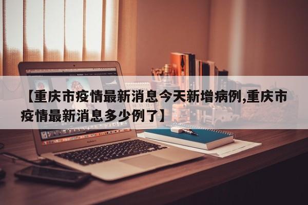 【重庆市疫情最新消息今天新增病例,重庆市疫情最新消息多少例了】
