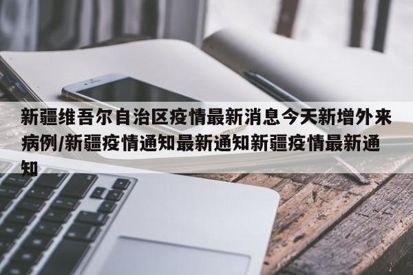 新疆维吾尔自治区疫情最新消息今天新增外来病例/新疆疫情通知最新通知新疆疫情最新通知