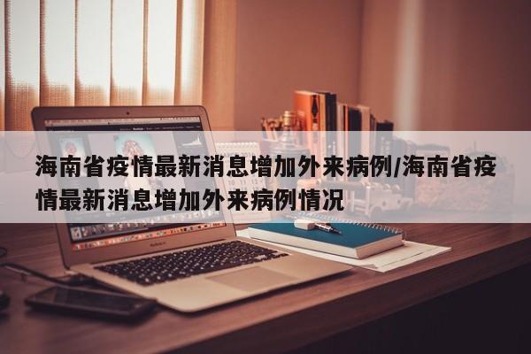 海南省疫情最新消息增加外来病例/海南省疫情最新消息增加外来病例情况