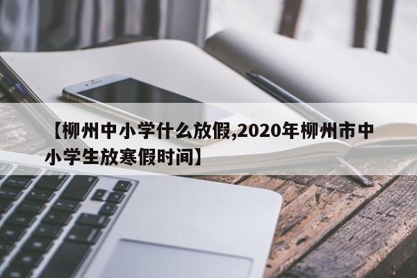 【柳州中小学什么放假,2020年柳州市中小学生放寒假时间】