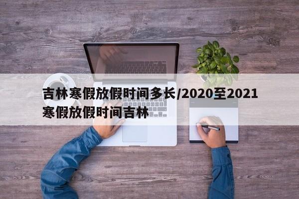 吉林寒假放假时间多长/2020至2021寒假放假时间吉林
