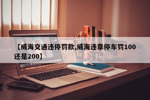【威海交通违停罚款,威海违章停车罚100还是200】