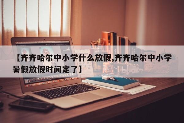 【齐齐哈尔中小学什么放假,齐齐哈尔中小学暑假放假时间定了】