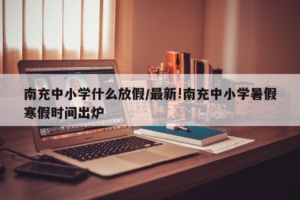 南充中小学什么放假/最新!南充中小学暑假寒假时间出炉