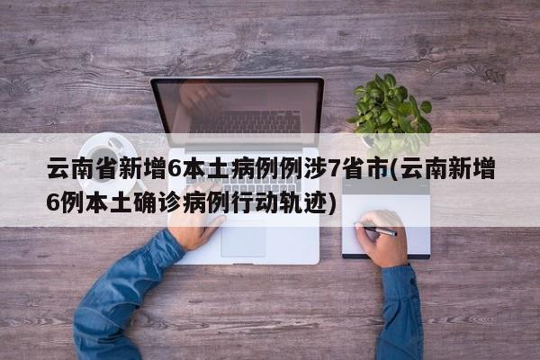 云南省新增6本土病例例涉7省市(云南新增6例本土确诊病例行动轨迹)