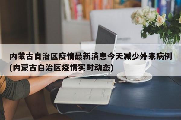 内蒙古自治区疫情最新消息今天减少外来病例(内蒙古自治区疫情实时动态)