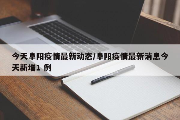 今天阜阳疫情最新动态/阜阳疫情最新消息今天新增1 例