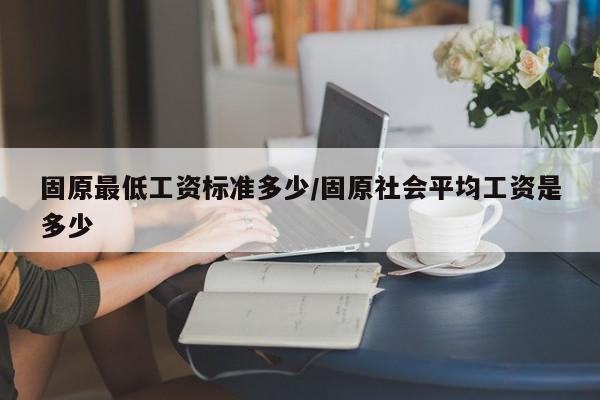 固原最低工资标准多少/固原社会平均工资是多少