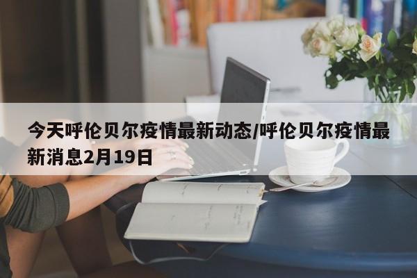 今天呼伦贝尔疫情最新动态/呼伦贝尔疫情最新消息2月19日