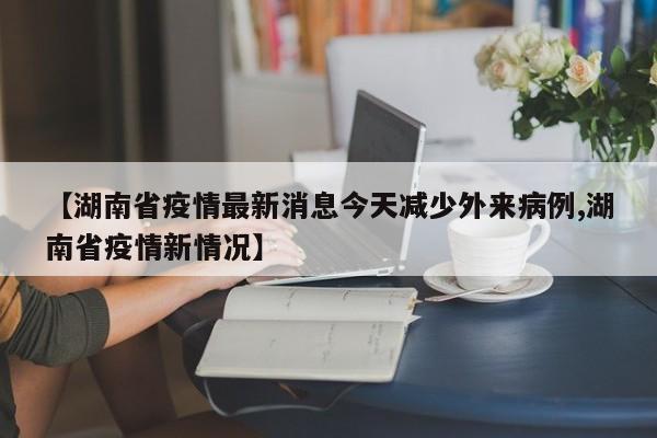 【湖南省疫情最新消息今天减少外来病例,湖南省疫情新情况】
